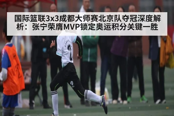 国际篮联3x3成都大师赛北京队夺冠深度解析：张宁荣膺MVP锁定奥运积分关键一胜