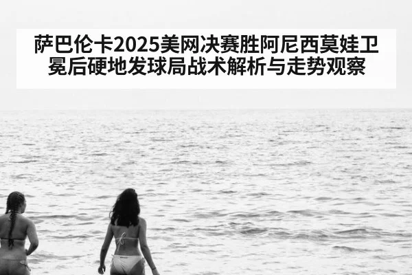 萨巴伦卡2025美网决赛胜阿尼西莫娃卫冕后硬地发球局战术解析与走势观察
